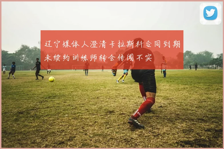 辽宁媒体人澄清卡拉斯科合同到期未续约训练师转会传闻不实