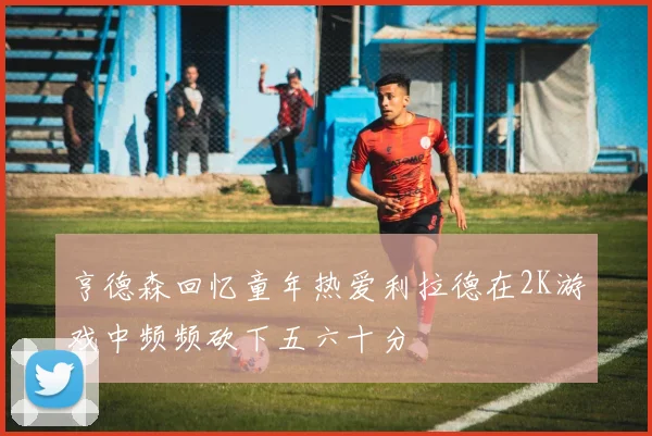 亨德森回忆童年热爱利拉德在2K游戏中频频砍下五六十分
