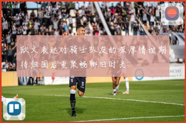 欧文表达对骑士队友的深厚情谊期待归国后重聚畅聊旧时光