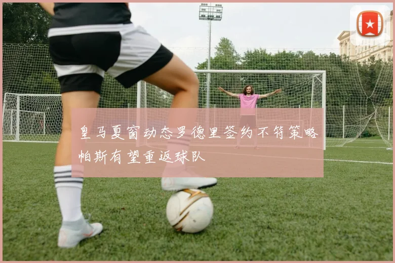 皇马夏窗动态罗德里签约不符策略帕斯有望重返球队