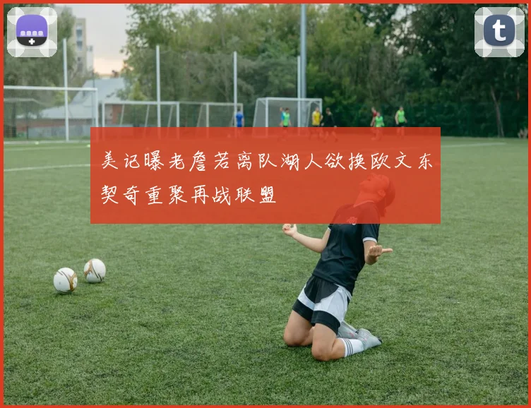美记曝老詹若离队湖人欲换欧文东契奇重聚再战联盟