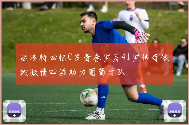达洛特回忆C罗青春岁月41岁传奇依然激情四溢助力葡萄牙队