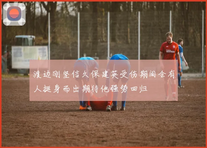 渡边刚坚信久保建英受伤期间会有人挺身而出期待他强势回归