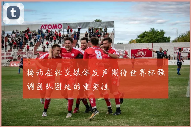 梅西在社交媒体发声期待世界杯强调团队团结的重要性
