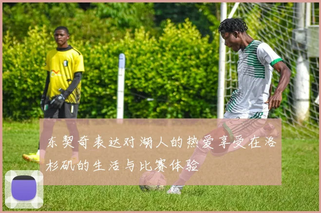 东契奇表达对湖人的热爱享受在洛杉矶的生活与比赛体验