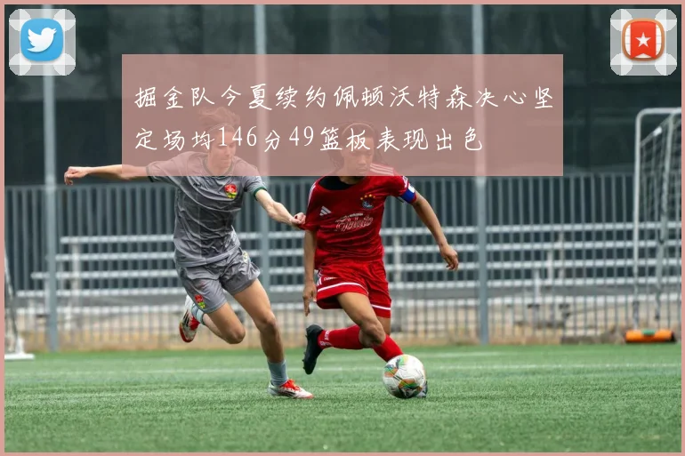 掘金队今夏续约佩顿沃特森决心坚定场均146分49篮板表现出色