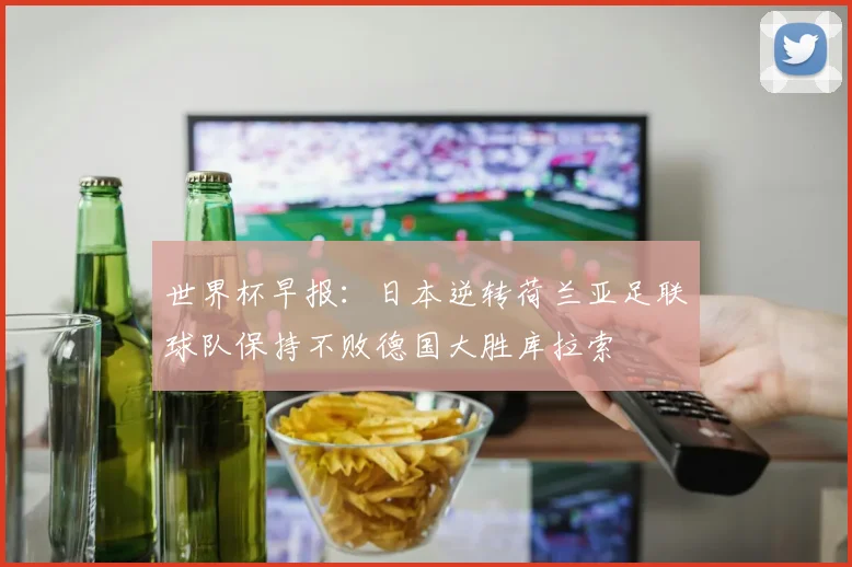 世界杯早报：日本逆转荷兰亚足联球队保持不败德国大胜库拉索