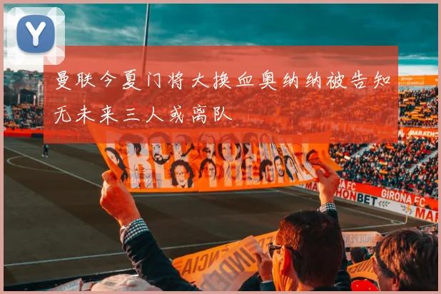 曼联今夏门将大换血奥纳纳被告知无未来三人或离队