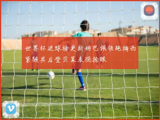 世界杯进球榜更新姆巴佩领跑梅西紧随其后登贝莱表现抢眼