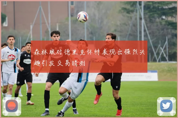 森林狼对德里克怀特表现出强烈兴趣引发交易猜测