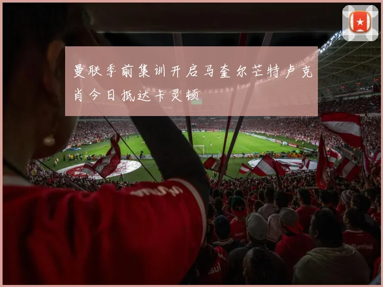 曼联季前集训开启马奎尔芒特卢克肖今日抵达卡灵顿