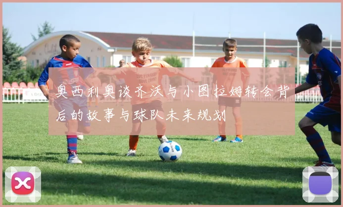 奥西利奥谈齐沃与小图拉姆转会背后的故事与球队未来规划