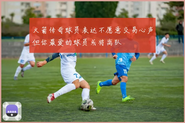 火箭传奇球员表达不愿意交易心声但你最爱的球员或将离队