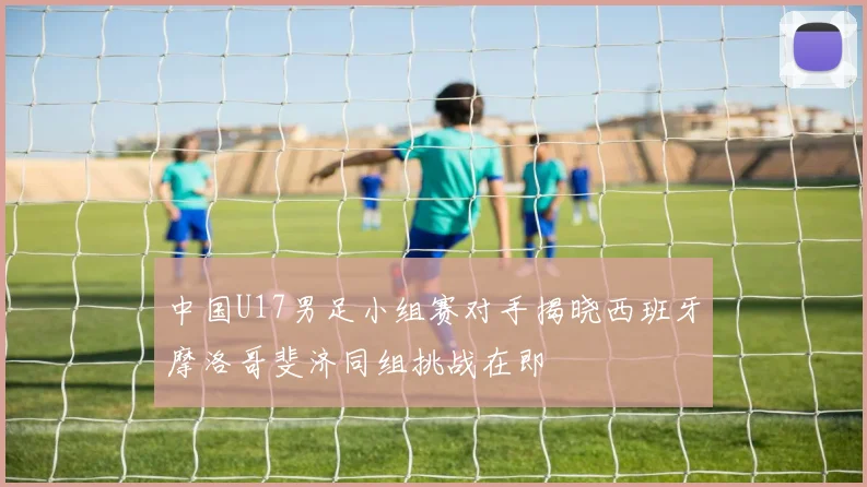 中国U17男足小组赛对手揭晓西班牙摩洛哥斐济同组挑战在即