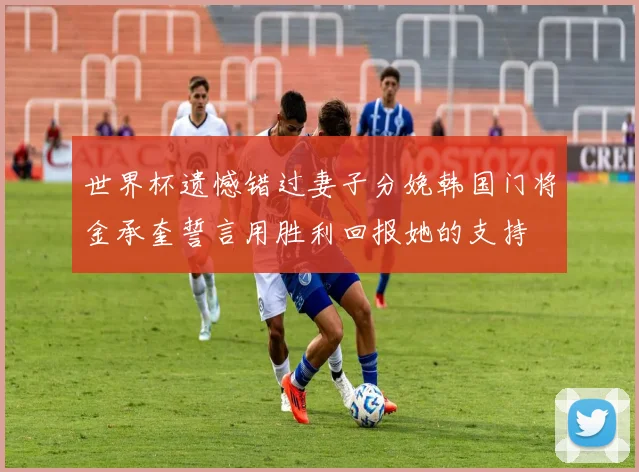 世界杯遗憾错过妻子分娩韩国门将金承奎誓言用胜利回报她的支持